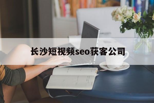 长沙短视频seo获客公司(seo短视频营销号网页入口)