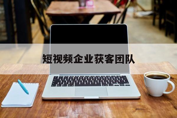 短视频企业获客团队(短视频企业获客团队是什么)