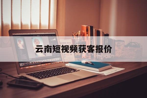 云南短视频获客报价(云南短视频制作的公司)